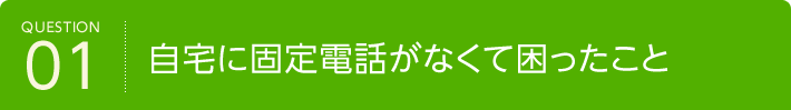 QUESTION01 自宅に固定電話がなくて困ったこと