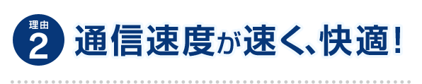理由2 通信速度が速く、快適！